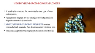 NEODYMIUM-IRON-BORON MAGNETS
• A neodymium magnet the most widely used type of rare-
earth magnet.
• Neodymium magnets are the strongest type of permanent
magnet commercially available
• NEODYMIUM-IRON-BORON MAGNETS produce
extremely high magnetic flux densities relative to their size.
• They are accepted as the magnet of choice in orthodontics.
 