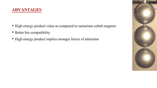 ADVANTAGES
• High energy product value as compared to samarium cobalt magnets
• Better bio compatibility
• High energy product implies stronger forces of attraction
 
