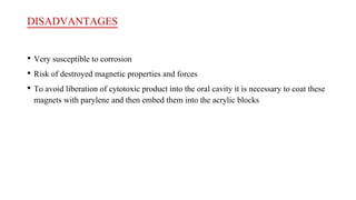 DISADVANTAGES
• Very susceptible to corrosion
• Risk of destroyed magnetic properties and forces
• To avoid liberation of cytotoxic product into the oral cavity it is necessary to coat these
magnets with parylene and then embed them into the acrylic blocks
 