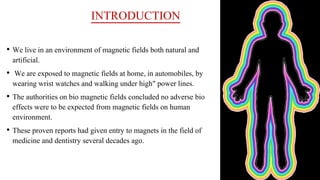 INTRODUCTION
• We live in an environment of magnetic fields both natural and
artificial.
• We are exposed to magnetic fields at home, in automobiles, by
wearing wrist watches and walking under high" power lines.
• The authorities on bio magnetic fields concluded no adverse bio
effects were to be expected from magnetic fields on human
environment.
• These proven reports had given entry to magnets in the field of
medicine and dentistry several decades ago.
 