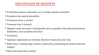 ADVANTAGES OF MAGNETS
• It eliminates patient cooperation, as it is totally operator controlled.
• It produces less pain & discomfort.
• Continuous force is exerted.
• Treatment time is reduced.
• Magnetic tooth movement is biologically more acceptable with reduced periodontal
disturbance, root resorption and caries.
• No friction.
• Appliance adjustments are minimal; therefore it takes less chair time.
• Better force, working range control is achieved by maintaining the distance between
magnets.
• Better directional force control
 