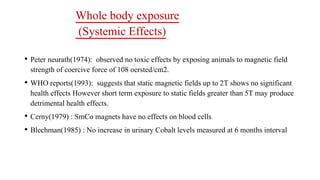 Whole body exposure
(Systemic Effects)
• Peter neurath(1974): observed no toxic effects by exposing animals to magnetic field
strength of coercive force of 108 oersted/cm2.
• WHO reports(1993): suggests that static magnetic fields up to 2T shows no significant
health effects However short term exposure to static fields greater than 5T may produce
detrimental health effects.
• Cerny(1979) : SmCo magnets have no effects on blood cells
• Blechman(1985) : No increase in urinary Cobalt levels measured at 6 months interval
 