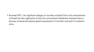 • Kawata(1987) : No significant changes in Ascorbic acid,and Citric acid concentrations
in blood( but after application of force by conventional orthodontic treatment there is
decrease in blood and adrenal gland concentration of Ascorbic acid and it is related to
stress
 