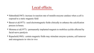 Local effects
• Haberdital(1967): increase in reaction rate of metallo-enzyme catalase when a cell is
exposed to a static magnetic field
• Basset et al(1977) : used electromagnetic fields clinically to enhance the calcification
process in bones.
• Momma et al(1977) : permanently implanted magnets to mobilize eyelids affected by
facial nerve paralysis
• Repacholi(1985) : certain magnetic fields may stimulate enzyme systems, cell turnover
and osteogenesis in vitro in vivo
 