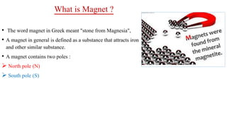What is Magnet ?
• The word magnet in Greek meant "stone from Magnesia",
• A magnet in general is defined as a substance that attracts iron
and other similar substance.
• A magnet contains two poles :
 North pole (N)
 South pole (S)
 