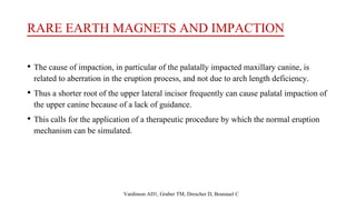 RARE EARTH MAGNETS AND IMPACTION
• The cause of impaction, in particular of the palatally impacted maxillary canine, is
related to aberration in the eruption process, and not due to arch length deficiency.
• Thus a shorter root of the upper lateral incisor frequently can cause palatal impaction of
the upper canine because of a lack of guidance.
• This calls for the application of a therapeutic procedure by which the normal eruption
mechanism can be simulated.
Vardimon AD1, Graber TM, Drescher D, Bourauel C
 