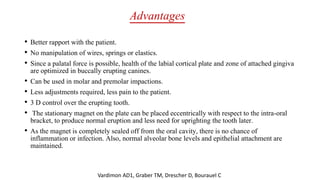 Advantages
• Better rapport with the patient.
• No manipulation of wires, springs or elastics.
• Since a palatal force is possible, health of the labial cortical plate and zone of attached gingiva
are optimized in buccally erupting canines.
• Can be used in molar and premolar impactions.
• Less adjustments required, less pain to the patient.
• 3 D control over the erupting tooth.
• The stationary magnet on the plate can be placed eccentrically with respect to the intra-oral
bracket, to produce normal eruption and less need for uprighting the tooth later.
• As the magnet is completely sealed off from the oral cavity, there is no chance of
inflammation or infection. Also, normal alveolar bone levels and epithelial attachment are
maintained.
Vardimon AD1, Graber TM, Drescher D, Bourauel C
 