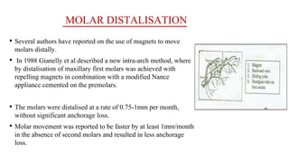 MOLAR DISTALISATION
• Several authors have reported on the use of magnets to move
molars distally.
• In 1988 Gianelly et al described a new intra-arch method, where
by distalisation of maxillary first molars was achieved with
repelling magnets in combination with a modified Nance
appliance cemented on the premolars.
• The molars were distalised at a rate of 0.75-1mm per month,
without significant anchorage loss.
• Molar movement was reported to be faster by at least 1mm/month
in the absence of second molars and resulted in less anchorage
loss.
 