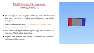 • When two poles of two magnets are brought near each other either
they attract each other or repel each other depending on polarities
of magnets.
• As the law of magnets states "like poles repel each other and
unlike poles attract each other."
• That means two N-pole and two S-poles repel each other and a 'N'
pole and a 'S' pole attract each other.
• Magnets form part of a great variety of electronic and electrical
appliances and instruments
 