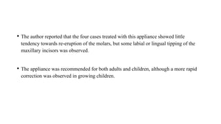 • The author reported that the four cases treated with this appliance showed little
tendency towards re-eruption of the molars, but some labial or lingual tipping of the
maxillary incisors was observed.
• The appliance was recommended for both adults and children, although a more rapid
correction was observed in growing children.
 