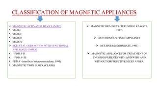 CLASSIFICATION OF MAGNETIC APPLIANCES
 MAGNETIC ACTIVATOR DEVICE (MAD)
• MAD-I
• MAD-II
• MAD-III
• MAD-IV
 SKELETAL CORRECTION WITH FUNCTIONAL
APPLIANCE (FOMA)
• FOMA-II
• FOMA- III
• PUMA - hemifacial microsomia (chate, 1995)
• MAGNETIC TWIN BLOCK (CLARK)
 MAGNETIC BRACKETS (TERUSHIGE KAWATE,
1987)
 AUTONOMOUS FIXED APPLIANCE
 RETAINERS (SPRINGATE, 1991)
 MAGNETIC APPLIANCE FOR TREATMENT OF
SNORING PATIENTS WITH AND WITH AND
WITHOUT OBSTRUCTIVE SLEEP APNEA.
 
