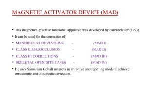 MAGNETIC ACTIVATOR DEVICE (MAD)
• This magnetically active functional appliance was developed by darendelelier (1993).
• It can be used for the correction of
• MANDIBULAR DEVIATIONS - (MAD I)
• CLASS II MALOCCLUSION - (MAD II)
• CLASS III CORRECTIONS - (MAD III)
• SKELETAL OPEN BITE CASES - (MAD IV)
• He uses Samarium Cobalt magnets in attractive and repelling mode to achieve
orthodontic and orthopedic correction.
 