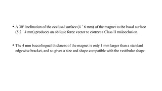 • A 30° inclination of the occlusal surface (4 ´ 6 mm) of the magnet to the basal surface
(5.2 ´ 4 mm) produces an oblique force vector to correct a Class II malocclusion.
• The 4 mm buccolingual thickness of the magnet is only 1 mm larger than a standard
edgewise bracket, and so gives a size and shape compatible with the vestibular shape
 