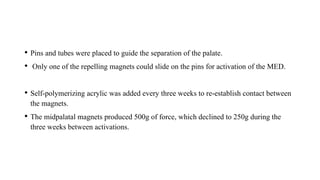 • Pins and tubes were placed to guide the separation of the palate.
• Only one of the repelling magnets could slide on the pins for activation of the MED.
• Self-polymerizing acrylic was added every three weeks to re-establish contact between
the magnets.
• The midpalatal magnets produced 500g of force, which declined to 250g during the
three weeks between activations.
 