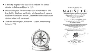 • In dentistry magnets were used first as implants for denture
retention by Behran and Egan in 1953.
• The use of magnets for orthodontic tooth movement was first
described by Blechman and Smiley who bonded earth magnets
made of II Aluminium - nickel -Cobalt to the teeth of adolescent
cats to produce tooth movement.
• Other rare earth magnets, Samarium. - Cobalt, introduced by
Becker in 1970
 