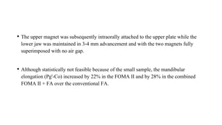 • The upper magnet was subsequently intraorally attached to the upper plate while the
lower jaw was maintained in 3-4 mm advancement and with the two magnets fully
superimposed with no air gap.
• Although statistically not feasible because of the small sample, the mandibular
elongation (Pg'-Co) increased by 22% in the FOMA II and by 28% in the combined
FOMA II + FA over the conventional FA.
 