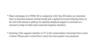 • Major advantages of a FOMA III in comparison with Class III elastics are maximum
force at minimum distance (closed mouth) and a sagittal movement (shearing force) at
the end of the attractive pathway for spatially displaced magnets to terminate at a
maximal overlap of unlike poles (maximal magnetic interface).
• Inclining of the magnetic interface at 15° to the occlusal plane a horizontal force vector
of about 100 gm and a vertical force vector four times greater were produced.
 