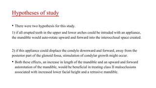 Hypotheses of study
• There were two hypothesis for this study.
1) if all erupted teeth in the upper and lower arches could be intruded with an appliance,
the mandible would auto-rotate upward and forward into the interocclusal space created.
2) if this appliance could displace the condyle downward and forward, away from the
posterior part of the glenoid fossa, stimulation of condylar growth might occur.
• Both these effects, an increase in length of the mandible and an upward and forward
autorotation of the mandible, would be beneficial in treating class II malocclusions
associated with increased lower facial height and a retrusive mandible.
 