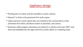 Appliance design
• Working bite was taken with the mandible in centric relation.
• Opened 7 to 8mm in the permanent first molar region.
• Upper and lower acrylic splints that were bonded on the occlusal halves of the
permanent first molars, deciduous molars or premolars, and canines.
• Samarium cobalt magnets measuring were placed in a stainless steel case 0.007- inch
thick and embedded into the upper and lower acrylic splints in a repelling mode.
 