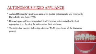 AUTONOMOUS FIXED APPLIANCE
• A class II bimaxillary protrusion case, were treated with magnets, was reported by
Darendeliler and Joho (1992).
• He used upper and lower magnets of Sm-Co bonded to the individual teeth at
appropriate level forming the autonomous fixed appliance.
• The individual magnets delivering a force of 20-30 gms, closed all the diastemas
present.
 