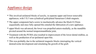 Appliance design
• This involved unilateral blocks of acrylic, in separate upper and lower removable
appliances, with 5 X 5 mm cylindrical gold-plated Samarium Cobalt magnets.
• The upper component had a screw to mechanically advance the block O.25mm
sequentially and once fully opened this entailed the fabrication of a new appliance.
• upper block was advanced, the lower was propelled antero-medially, as the mandible
pivoted around the normal temporomandibular joint.
• Treatment with the PUMA also resulted in improvement of the lower dental midline, as
well as the production of an ipsilateral open bite.
• This was probably due to the unilateral magnetic blocks interrupting the vertical
dentoalveolar development and simulating the growth of the graft.
 