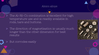 Alnico alloys
 The Al-Ni-Co combination is excellent for high
temperature use and is readily available in
rods, bars and buttons.
 The direction of magnetisation is usually much
longer than the other dimension for best
results
 But corrodes easily
 