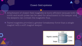 Closed-field systems
 Attachment of closed-field magnets is more efficient because both the
north and south poles can be used for attachment to the keeper and
the keepers can contain the magnetic flux.
 Paired magnets provided a greater breakaway force than a single
magnet with a soft magnet keeper.
 