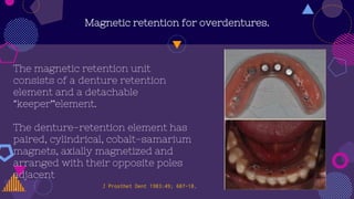 Magnetic retention for overdentures.
The magnetic retention unit
consists of a denture retention
element and a detachable
“keeper”element.
The denture-retention element has
paired, cylindrical, cobalt-samarium
magnets, axially magnetized and
arranged with their opposite poles
adjacent
. J Prosthet Dent 1983:49; 607-18.
 