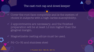 The cast root cap and dowel keeper
 Cover the root face completely and is the system of
choice in subjects with a high caries susceptibility.
 2 appointments are necessary, and the finished
preparation will be at least 1.2 mm higher than the
gingival margin.
 Magnetizable casting alloys must be used.
 Pd-Co-Ni and stainless steel
J Prosthet Dent 1983:49; 607-18.
 