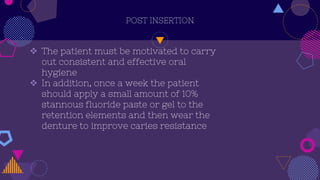 POST INSERTION
 The patient must be motivated to carry
out consistent and effective oral
hygiene
 In addition, once a week the patient
should apply a small amount of 10%
stannous fluoride paste or gel to the
retention elements and then wear the
denture to improve caries resistance
 