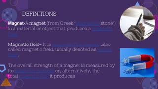 DEFINITIONS
Magnet-A magnet (from Greek "Magnesian stone")
is a material or object that produces a magnetic
field
Magnetic field- It is magnetic flux density ,also
called magnetic field, usually denoted as vector
field.
The overall strength of a magnet is measured by
its magnetic moment or, alternatively, the
total magnetic flux it produces
 
