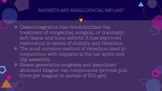 MAGNETS AND MAXILLOFACIAL IMPLANT
 Osseointegration has revolutionized the
treatment of congenital, surgical, or traumatic
soft tissue and bone defects. It has improved
restoration in terms of stability and retention.
 The most common method of retention used in
conjunction with implants is the bar splint and
clip assembly.
 Newer generation magnets and associated
abutment Magna-cap components (provide pull
force per magnet in excess of 900 gm)
 