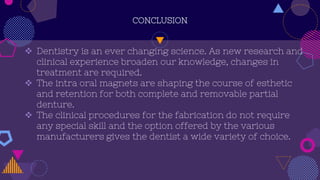 CONCLUSION
 Dentistry is an ever changing science. As new research and
clinical experience broaden our knowledge, changes in
treatment are required.
 The intra oral magnets are shaping the course of esthetic
and retention for both complete and removable partial
denture.
 The clinical procedures for the fabrication do not require
any special skill and the option offered by the various
manufacturers gives the dentist a wide variety of choice.
 