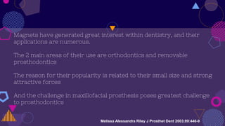 Magnets have generated great interest within dentistry, and their
applications are numerous.
The 2 main areas of their use are orthodontics and removable
prosthodontics
The reason for their popularity is related to their small size and strong
attractive forces
And the challenge in maxillofacial prosthesis poses greatest challenge
to prosthodontics
Melissa Alessandra Riley J Prosthet Dent 2003;89:446-9
 