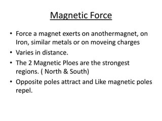 Magnetic Force
• Force a magnet exerts on anothermagnet, on
  Iron, similar metals or on moveing charges
• Varies in distance.
• The 2 Magnetic Ploes are the strongest
  regions. ( North & South)
• Opposite poles attract and Like magnetic poles
  repel.
 