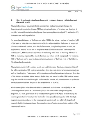 AVAILABLE FOR PUBLIC DISCLOSURE WITHOUT REDACTION




                                                                               Page:      9 of     119




1.     Overview of contrast-enhanced magnetic resonance imaging – clinical use and
       diagnostic benefit

Magnetic Resonance Imaging (MRI) is an important medical imaging technique for
diagnosing and monitoring disease. MRI permits visualization of structure and function. It
provides better differentiation of soft tissue than computed tomography (CT), and unlike CT,
it does not use ionizing radiation.

For a number of diseases of the brain and spine, MRI is the primary method of imaging. MRI
of the brain or spine has been shown to be effective when searching for known or suspected
primary or metastatic tumors, infection, inflammation, demylinating disease, trauma, or
degenerative disease. While not as frequent as MRI examinations of the central nervous
system (CNS), MRI also has a major role in examining other parts of the body. The role of
MRI in examining organs of the chest, abdomen and pelvis is well recognized. For example,
MRI of the body can be used to diagnose tumors, diseases of the liver, cysts of the kidneys,
fibroids and endometriosis.

Magnetic resonance (MR) contrast agents are used to increase the diagnostic capabilities of
the MRI examination. MR contrast agents have been shown to improve lesion conspicuity as
well as visualization. Furthermore, MR contrast agents have been shown to improve detection
of the number on lesions, lesion borders, lesion size, and lesion location. MR contrast agents
may also provide information helpful to characterize lesions. MR enhancement, as well as the
absence of enhancement, may aid in the interpretation of an MRI.

MR contrast agents have been available for more than two decades. The majority of MR
contrast agents are based on Gadolinium (Gd), a rare earth metal with paramagnetic
properties. As such, gadolinium (Gd) based contrast agents (GBCA) act by influencing the
local magnetic field of nearby water molecules when placed in a magnetic field. The high
magnetic moment produced by the paramagnetic agents result in a relatively large local
magnetic field, which can enhance the relaxation rates of water protons in the vicinity of the
paramagnetic agent.



                                                                                       Page 9 of 119

                       MAGNEVIST INJECTION & PHARMACY BULK PACKAGE
 