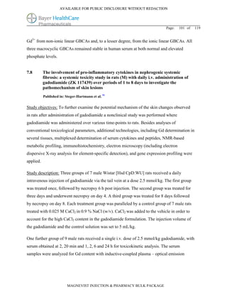 AVAILABLE FOR PUBLIC DISCLOSURE WITHOUT REDACTION




                                                                               Page:   101 of   119


Gd3+ from non-ionic linear GBCAs and, to a lesser degree, from the ionic linear GBCAs. All
three macrocyclic GBCAs remained stable in human serum at both normal and elevated
phosphate levels.


7.8        The involvement of pro-inflammatory cytokines in nephrogenic systemic
           fibrosis: a systemic toxicity study in rats (M) with daily i.v. administration of
           gadodiamide (ZK 117439) over periods of 1 to 8 days to investigate the
           pathomechanism of skin lesions
           Published in: Steger-Hartmann et al. 91

Study objectives: To further examine the potential mechanism of the skin changes observed
in rats after administration of gadodiamide a nonclinical study was performed where
gadodiamide was administered over various time-points to rats. Besides analyses of
conventional toxicological parameters, additional technologies, including Gd determination in
several tissues, multiplexed determination of serum cytokines and peptides, NMR-based
metabolic profiling, immunohistochemistry, electron microscopy (including electron
dispersive X-ray analysis for element-specific detection), and gene expression profiling were
applied.

Study description: Three groups of 7 male Wistar [Hsd CpD:WU] rats received a daily
intravenous injection of gadodiamide via the tail vein at a dose 2.5 mmol/kg. The first group
was treated once, followed by necropsy 6 h post injection. The second group was treated for
three days and underwent necropsy on day 4. A third group was treated for 8 days followed
by necropsy on day 8. Each treatment group was paralleled by a control group of 7 male rats
treated with 0.025 M CaCl2 in 0.9 % NaCl (w/v). CaCl2 was added to the vehicle in order to
account for the high CaCl2 content in the gadodiamide formulation. The injection volume of
the gadodiamide and the control solution was set to 5 mL/kg.

One further group of 9 male rats received a single i.v. dose of 2.5 mmol/kg gadodiamide, with
serum obtained at 2, 20 min and 1, 2, 6 and 24 h for toxicokinetic analysis. The serum
samples were analyzed for Gd content with inductive-coupled plasma – optical emission




                          MAGNEVIST INJECTION & PHARMACY BULK PACKAGE
 