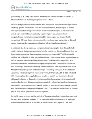 AVAILABLE FOR PUBLIC DISCLOSURE WITHOUT REDACTION




                                                                                  Page:   102 of   119


spectrometry (ICP-OES). (This method determines the content of Gd but is not able to
differentiate between chelated, precipitated or free Gd ions.)

The effects of gadodiamide administration were assessed on the basis of clinical parameters
(mortality, general observations, food and water consumption, body weight), as well as
investigations in hematology, biochemical parameters and urinalysis. After sacrifice the
animals were inspected macroscopically, organ weights were determined and
histopathological examination was performed for major organs and tissues. Besides
conventional H/E stain for the microscopic slides von Kossa stain was applied to skin and
kidneys tissue in order to detect mineralization (calcium/gadolinium deposits).

In addition to the above-mentioned conventional analyses, samples from skin and whole
blood were taken for gene expression analysis, Gd content was determined in skin, liver and
femur; inductive-coupled plasma - atomic emission spectroscopy (ICP-AES), metabolic
profiling was performed in urine (pre-values and day 5) and terminal serum samples based on
nuclear magnetic resonance (NMR) measurement. Cytokines and serum peptides were
determined in terminal plasma of all necropsy time points with a multiplexed fluorescent
bead technology. Immunohistochemistry for smooth muscle actin (myofibroblasts), factor
XIIIa (dermal dendrocytes), CD34 and collagen (circulating fibrocytes), CD1a/b (dermal
Langerhans cells), tumor growth factor, osteopontin, CD3 (T-cells), 68-IB-3 (B-cells) and
ED1-1 (macrophages) was applied to skin samples to identify and characterize dermal
infiltrates (evaluation of the results of the immunohistochemistry part of the study is still
ongoing). Furthermore skin samples of macroscopically affected and unaffected areas were
processed for electron microscopy. Specific regions of interest with electron-dense material
were further analyzed by electron dispersive X-ray (EDX) analysis which allows an element-
specific detection of gadolinium in the micrographs.

The in-life phase, necropsy and the analysis of the conventional toxicological parameters of
the study were performed under GLP. The processing and determination of all additional
parameters were undertaken in functions or institutions not working under GLP rules.




                       MAGNEVIST INJECTION & PHARMACY BULK PACKAGE
 