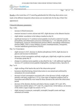 AVAILABLE FOR PUBLIC DISCLOSURE WITHOUT REDACTION




                                                                                Page:   103 of   119


Results: at the tested dose of 2.5 mmol/kg gadodiamide the following observations were
made at the different timepoints (observations are recorded only for the day of their first
appearance):

Clinical & laboratory parameters:
Day 1 (6h):
 -     increase in blood monocytes
 -     transient increase in serum calcium and AST, slight decrease in the albumin fraction
 -     slight tubular vacuolation in the kidneys (marked on day 8)
 -     significant increase in 13 cytokines/serum peptides involved in control of vascular
       permeability and inflammatory processes (interleukin 1α, 7, 10, inducible protein 10,
       lymphotactin, monocyte chemoattractant proteins [MCP], macrophage inflammatory
       proteins [MIP], TNF-α, tissue inhibitor of matrix metalloproteinase, osteopontin,
       vascular endothelial growth factor [VEGF])
Day 3 or 4 (necropsy):
 -     slight increase in ALT, decrease in alkaline phosphotase (ALP), slight decrease in
       glucose and increase in cholesterol
 -     decrease in food consumption and body weight gain, slight body weight loss (animals
       of necropsy group day 3)
 -     changes in cytokines/serum peptides as described for day 1 with additional significant
       increase of 3 cytokines/serum peptides (haptoglobin, myeloperoxidase, lipocalin-2)
Day 7 or 8:
 -     slight swelling of the head at the end of the observation period
 -     hematuria identified during clinical observation in one animal and confirmed by
       urinanalysis for several animals
 -     decrease in food consumption associated with a clear decrease in body weight gain
       partially with body weight loss (-15 %). Clear signs of impaired condition such as
       emaciation and ruffled fur were noted for these animals at the end of the observation
       period
 -     decrease of the absolute absolute and relative thymus weight (-36 % and -26%,
       respectively) and the spleen (-19 % and -5%, respectively). In the kidneys, an increase
       of the relative organ weight was noted (+15 %)
 -     slight increase in monocyte, neutrophil, eosinophil, basophil counts and large
       unstained cell number




                         MAGNEVIST INJECTION & PHARMACY BULK PACKAGE
 