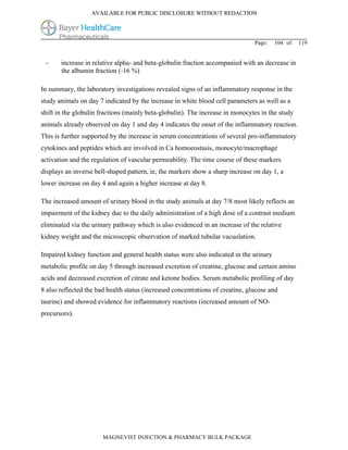 AVAILABLE FOR PUBLIC DISCLOSURE WITHOUT REDACTION




                                                                                Page:   104 of   119


 -     increase in relative alpha- and beta-globulin fraction accompanied with an decrease in
       the albumin fraction (-16 %)

In summary, the laboratory investigations revealed signs of an inflammatory response in the
study animals on day 7 indicated by the increase in white blood cell parameters as well as a
shift in the globulin fractions (mainly beta-globulin). The increase in monocytes in the study
animals already observed on day 1 and day 4 indicates the onset of the inflammatory reaction.
This is further supported by the increase in serum concentrations of several pro-inflammatory
cytokines and peptides which are involved in Ca homoeostasis, monocyte/macrophage
activation and the regulation of vascular permeability. The time course of these markers
displays an inverse bell-shaped pattern, ie, the markers show a sharp increase on day 1, a
lower increase on day 4 and again a higher increase at day 8.

The increased amount of urinary blood in the study animals at day 7/8 most likely reflects an
impairment of the kidney due to the daily administration of a high dose of a contrast medium
eliminated via the urinary pathway which is also evidenced in an increase of the relative
kidney weight and the microscopic observation of marked tubular vacuolation.

Impaired kidney function and general health status were also indicated in the urinary
metabolic profile on day 5 through increased excretion of creatine, glucose and certain amino
acids and decreased excretion of citrate and ketone bodies. Serum metabolic profiling of day
8 also reflected the bad health status (increased concentrations of creatine, glucose and
taurine) and showed evidence for inflammatory reactions (increased amount of NO-
precursors).




                       MAGNEVIST INJECTION & PHARMACY BULK PACKAGE
 