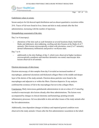 AVAILABLE FOR PUBLIC DISCLOSURE WITHOUT REDACTION




                                                                                Page:     105 of   119


Gadolinium values in serum:

Serum analysis for Gd showed rapid distribution and an almost quantitative excretion within
24 h. Traces of Gd were found in liver, femur and skin in study animals after the first
administration, increasing with the number of injections.

Histopathology assessment of the skin:

Day 3 or 4 (necropsy):

 -     alterations of the skin such as scab formation at several locations (back, hind limbs,
       flanks and abdomen), skin reddening, swelling and skin fissures at the flanks (6 of 7
       animals). Skin lesions microscopically evident with ulceration, crust (2 of 7 animals),
       dermal inflammatory infiltrations and positive von Kossa stain.
Day 7 or 8:
 -     additionally to the skin findings of day 3, which were observed at higher incidence
       microscopically acanthosis and interface dermatitis was noted; macroscopic skin
       lesions observed in all animals.


Electron microscopy of skin tissue:

Electron microscopy of skin samples from day 8 revealed an increased number of
macrophages, epidermal ulcerations and thickened collagen fibers in the middle and deeper
layer of the dermis of the study animals. Electron-dense particles were found in the
macrophages and adjacent to or within the fibers. Electron dispersive X-ray analysis
confirmed the existence of Gd in the macrophages but not in the collagen fibers.

Conclusions: Daily intravenous gadodiamide administration in rats at a dose of 2.5 mmol/kg
resulted in macroscopic skin lesions already after three administrations. The lesions were
accompanied by changes in clinical chemistry and hematology pointing towards
inflammatory processes. Gd was detectable in skin and other tissues of the study animals after
the first administration.

Additionally, time-dependent changes in kidneys and impaired general condition were
observed in the study animals: 6 hours after the first administration vacuolation in the tubuli




                         MAGNEVIST INJECTION & PHARMACY BULK PACKAGE
 