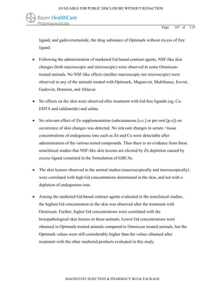 AVAILABLE FOR PUBLIC DISCLOSURE WITHOUT REDACTION




                                                                           Page:    107 of   119


    ligand, and gadoversetamide, the drug substance of Optimark without excess of free
    ligand.

   Following the administration of marketed Gd-based contrast agents, NSF-like skin
    changes (both macroscopic and microscopic) were observed in some Omniscan-
    treated animals. No NSF-like effects (neither macroscopic nor microscopic) were
    observed in any of the animals treated with Optimark, Magnevist, Multihance, Eovist,
    Gadovist, Dotarem, and Ablavar.

   No effects on the skin were observed after treatment with Gd-free ligands (eg, Ca-
    EDTA and caldiamide) and saline.

   No relevant effect of Zn supplementation (subcutaneous [s.c.] or per oral [p.o]) on
    occurrence of skin changes was detected. No relevant changes in serum / tissue
    concentrations of endogenous ions such as Zn and Cu were detectable after
    administration of the various tested compounds. Thus there is no evidence from these
    nonclinical studies that NSF-like skin lesions are elicited by Zn depletion caused by
    excess ligand contained in the formulation of GBCAs.

   The skin lesions observed in the animal studies (macroscopically and microscopically)
    were correlated with high Gd concentrations determined in the skin, and not with a
    depletion of endogenous ions.

   Among the marketed Gd-based contrast agents evaluated in the nonclinical studies,
    the highest Gd concentration in the skin was observed after the treatment with
    Omniscan. Further, higher Gd concentrations were correlated with the
    histopathological skin lesions in these animals. Lower Gd concentrations were
    obtained in Optimark-treated animals compared to Omniscan treated animals, but the
    Optimark values were still considerably higher than the values obtained after
    treatment with the other marketed products evaluated in this study.




                   MAGNEVIST INJECTION & PHARMACY BULK PACKAGE
 