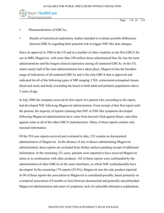 AVAILABLE FOR PUBLIC DISCLOSURE WITHOUT REDACTION




                                                                                Page:   110 of   119


•      Pharmacokinetics of GBCAs;

•       Results of nonclinical exploratory studies intended to evaluate possible differences
        between GBCAs regarding their potential risk to trigger NSF-like skin changes.

Since its approval in 1988 in the US and in a number of other countries as the first GBCA for
use in MRI, Magnevist, with more than 100 million doses administered thus far, has the most
administrations and the longest clinical experience among all marketed GBCAs. In the US,
where nearly half of the total administrations have taken place, Magnevist has the broadest
range of indications of all marketed GBCAs and is the only GBCA that is approved and
indicated for all of the following types of MR imaging: CNS, extracranial-extraspinal tissues
(head and neck) and body (excluding the heart) in both adult and pediatric populations above
2 years of age.

In July 2006 the company received its first report of a patient who, according to the report,
had developed NSF following Magnevist administration. From receipt of that first report until
the present, the majority of reports claiming that NSF or NSF-like symptoms developed
following Magnevist administration have come from lawsuits filed against Bayer, and often
against some or all of the other GBCA manufacturers. Many of these reports contain only
minimal information.

Of the 554 case reports received and evaluated to date, 233 contain no documented
administration of Magnevist. In the absence of any evidence substantiating Magnevist
administration, these reports are excluded from further analysis pending receipt of additional
information. In the remaining 321 cases, patients were reported to have received Magnevist
alone or in combination with other products. 142 of these reports were confounded by the
administration of other GBCAs in the same timeframe, in which NSF could plausibly have
developed. In the remaining 179 reports (55.8%), Magnevist was the only product reported.
In 98 of these reports the association to Magnevist is considered possible, based primarily on
a temporal association (18 months or less) between documented and generally unconfounded
Magnevist administration and onset of symptoms, lack of a plausible alternative explanation,




                       MAGNEVIST INJECTION & PHARMACY BULK PACKAGE
 