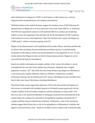 AVAILABLE FOR PUBLIC DISCLOSURE WITHOUT REDACTION




                                                                                Page:   111 of   119


and confirmation of a diagnosis of NSF via skin biopsy or other means (e.g. a clinical
diagnosis based on patient history and symptom presentation).

Published studies in the medical literature suggest the incidence rates of NSF following the
administration of Magnevist to be lower than that of non-ionic linear GBCAs, ie, Omniscan.
The FDA has requested the sponsors of all marketed GBCAs to conduct post-marketing
studies to assess the magnitude of the potential risk for the development of NSF in patients
with moderate to severe renal impairment. Bayer has initiated such a study with Magnevist
(“MRI study”), which is currently ongoing in the US.

Magnevist has demonstrated a well established and favorable efficacy and safety profile both
in clinical trials and during the post-marketing surveillance period. It is predominantly
eliminated via the kidneys without any biotransformation or decomposition in vivo. In vitro
results indicate that Magnevist does not bind to human plasma protein. Magnevist can be
removed from the body by hemodialysis.

Based on available information on complex stability of the various Gd-chelates, it can be
concluded that the non-ionic linear chelates (eg, Omniscan, Optimark) have a higher
propensity to release Gd3+ than either the ionic-linear chelates (eg, Magnevist, Multihance)
or the macrocyclic chelates (Dotarem, Gadovist, Prohance). Furthermore, available
information indicates that the likelihood of Gd3+ release with Magnevist does not differ from
that of other ionic-linear Gd-chelates (including Multihance).

Nonclinical study results suggest that deposition of Gd in the skin and the development of
skin lesions is correlated with extended exposure to Gd-based contrast agents and with the
complex stability of the Gd-chelate complexes and their propensity to release Gd3+ ions.
However, due to the analytical difficulties to distinguish chelated from unchelated Gd in the
animal studies the company has undertaken, the hypothesis regarding a potential role of
complex stability cannot be definitively confirmed. Furthermore, some of the nonclinical
findings suggest that Gd may play a role in the upregulation of inflammatory cytokines that
appears to proceed disease onset. Based on available clinical evidence and, nonclinical study




                       MAGNEVIST INJECTION & PHARMACY BULK PACKAGE
 