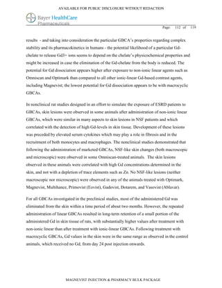 AVAILABLE FOR PUBLIC DISCLOSURE WITHOUT REDACTION




                                                                                Page:   112 of   119


results - and taking into consideration the particular GBCA’s properties regarding complex
stability and its pharmacokinetics in humans - the potential likelihood of a particular Gd-
chelate to release Gd3+ ions seems to depend on the chelate’s physicochemical properties and
might be increased in case the elimination of the Gd-chelate from the body is reduced. The
potential for Gd dissociation appears higher after exposure to non-ionic linear agents such as
Omniscan and Optimark than compared to all other ionic-linear Gd-based contrast agents,
including Magnevist; the lowest potential for Gd dissociation appears to be with macrocyclic
GBCAs.

In nonclinical rat studies designed in an effort to simulate the exposure of ESRD patients to
GBCAs, skin lesions were observed in some animals after administration of non-ionic linear
GBCAs, which were similar in many aspects to skin lesions in NSF patients and which
correlated with the detection of high Gd-levels in skin tissue. Development of these lesions
was preceded by elevated serum cytokines which may play a role in fibrosis and in the
recruitment of both monocytes and macrophages. The nonclinical studies demonstrated that
following the administration of marketed GBCAs, NSF-like skin changes (both macroscopic
and microscopic) were observed in some Omniscan-treated animals. The skin lesions
observed in these animals were correlated with high Gd concentrations determined in the
skin, and not with a depletion of trace elements such as Zn. No NSF-like lesions (neither
macroscopic nor microscopic) were observed in any of the animals treated with Optimark,
Magnevist, Multihance, Primovist (Eovist), Gadovist, Dotarem, and Vasovist (Ablavar).

For all GBCAs investigated in the preclinical studies, most of the administered Gd was
eliminated from the skin within a time period of about two months. However, the repeated
administration of linear GBCAs resulted in long-term retention of a small portion of the
administered Gd in skin tissue of rats, with substantially higher values after treatment with
non-ionic linear than after treatment with ionic-linear GBCAs. Following treatment with
macrocyclic GBCAs, Gd values in the skin were in the same range as observed in the control
animals, which received no Gd, from day 24 post injection onwards.




                       MAGNEVIST INJECTION & PHARMACY BULK PACKAGE
 