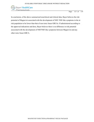 AVAILABLE FOR PUBLIC DISCLOSURE WITHOUT REDACTION




                                                                               Page:   113 of   119


In conclusion, of the above summarized nonclinical and clinical data, Bayer believes the risk
potential of Magnevist associated with the development of NSF/ NSF-like symptoms in the at
risk population to be lower than that of non-ionic linear GBCAs. If administered according to
the approved indications and dose, Bayer believes there is no difference in risk potential
associated with the development of NSF/NSF-like symptoms between Magnevist and any
other ionic linear GBCA.




                       MAGNEVIST INJECTION & PHARMACY BULK PACKAGE
 
