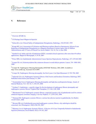 AVAILABLE FOR PUBLIC DISCLOSURE WITHOUT REDACTION




                                                                                           Page:    114 of       119




9.         References




1
    Overview of GBCAs
2
    US Package Insert Magnevist Injection
3
    Nelson KL et al, Clinical Safety of Gadopentetate Dimeglumine, Radiology, 196:439-443, 1995
4
 Knopp MV et al, Assessment of Utilization and Pharmacovigilance Based on Spontaneous Adverse Event
Reporting of Gadopentetate Dimeglumine as a Magnetic Resonance Contrast Agent After 45 Million
Administrations and 15 Years of Clinical Use, Invest. Radiol., Vol. 41, No. 6, June 2006
5
 Niendorf et al, Safety and risk of Gadolinium-DTPA: extended clinical experience after more than 69 million
applications, Magnevist Monograph, 4: 29-38, 2007
6
    Prince MR et al, Gadodiamide Administration Causes Spurious Hypocalcemia. Radiology, 227, 639-646 2003
7
 Cowper SE et al, Scleromyxedema-like cutaneous diseases in renal-dialysis patients. Lancet, 356: 1000-1001,
2000
8
 Cowper SE. Nephrogenic Fibrosing Dermopathy [NFD/NSF Website]. 2001-2009. Available at
http://www.icnfdr.org. Accessed 10/23/2009.
9
    Cowper SE, Nephrogenic fibrosing dermopathy: the first 6 years. Curr Opin Rheumatol 15:785-790, 2003
10
  Sadowski EA et al, Nephrogenic Systemic Fibrosis: Risk Factors and Incidence Estimation, Radiology 2007,
Published online before print January 31, 2007
11
  Swaminathan S et al, Nephrogenic fibrosing dermopathy and high-dose erythropoietin therapy, Annals of
Internal Medicine, Vol. 145, No. 3, 234-235, 2004
12
  Grobner T, Gadolinium - a specific trigger for the development of nephrogenic fibrosis dermopathy and
nephrogenic systemic fibrosis? Nephrol Dial Transplant, 21:1104-1108, 2006
13
  Marckmann P et al, Nephrogenic systemic fibrosis: suspected causative role of gadodiamide used for contrast-
enhanced magnetic resonance imaging, J Am Soc Nephrol, 17: 2359-2362, 2006
14
  Thomsen HS, Nephrogenic systemic fibrosis: a serious late adverse reaction to gadodiamide, Eur Radiol,
16:2619-2621, 2006
15
  Broome DR et al, Gadodiamide-associated nephrogenic systemic fibrosis: why radiologists should be
concerned, Am J Roentgenol, 188(2):586-592, 2007
16
  Khurana A et al, Nephrogenic Systemic Fibrosis: A Review of 6 Cases Temporally Related to Gadodiamide
Injection (Omniscan), Invest Radiol, 42(2):139-145, 2007




                            MAGNEVIST INJECTION & PHARMACY BULK PACKAGE
 