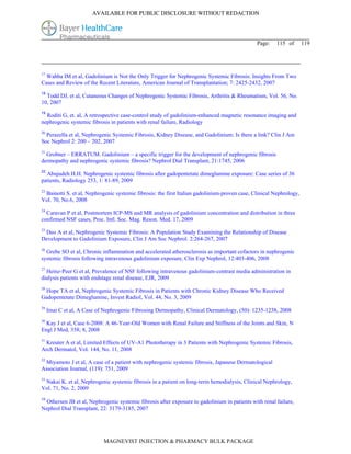 AVAILABLE FOR PUBLIC DISCLOSURE WITHOUT REDACTION




                                                                                              Page:    115 of       119




17
  Wahba IM et al, Gadolinium is Not the Only Trigger for Nephrogenic Systemic Fibrosis: Insights From Two
Cases and Review of the Recent Literature, American Journal of Transplantation; 7: 2425-2432, 2007
18
  Todd DJ, et al, Cutaneous Changes of Nephrogenic Systemic Fibrosis, Arthritis & Rheumatism, Vol. 56, No.
10, 2007
19
  Roditi G, et. al, A retrospective case-control study of gadolinium-enhanced magnetic resonance imaging and
nephrogenic systemic fibrosis in patients with renal failure, Radiology
20
  Perazella et al, Nephrogenic Systemic Fibrosis, Kidney Disease, and Gadolinium: Is there a link? Clin J Am
Soc Nephrol 2: 200 – 202, 2007
21
  Grobner – ERRATUM. Gadolinium – a specific trigger for the development of nephrogenic fibrosis
dermopathy and nephrogenic systemic fibrosis? Nephrol Dial Transplant, 21:1745, 2006
22
  Abujudeh H.H. Nephrogenic systemic fibrosis after gadopentetate dimeglumine exposure: Case series of 36
patients, Radiology 253, 1: 81-89, 2009
23
 Bainotti S. et al, Nephrogenic systemic fibrosis: the first Italian gadolinium-proven case, Clinical Nephrology,
Vol. 70, No.6, 2008
24
  Caravan P et al, Postmortem ICP-MS and MR analysis of gadolinium concentration and distribution in three
confirmed NSF cases, Proc. Intl. Soc. Mag. Reson. Med. 17, 2009
25
 Deo A et al, Nephrogenic Systemic Fibrosis: A Population Study Examining the Relationship of Disease
Development to Gadolinium Exposure, Clin J Am Soc Nephrol. 2:264-267, 2007
26
  Grebe SO et al, Chronic inflammation and accelerated atherosclerosis as important cofactors in nephrogenic
systemic fibrosis following intravenous gadolinium exposure, Clin Exp Nephrol, 12:403-406, 2008
27
  Heinz-Peer G et al, Prevalence of NSF following intravenous gadolinium-contrast media administration in
dialysis patients with endstage renal disease, EJR, 2009
28
 Hope TA et al, Nephrogenic Systemic Fibrosis in Patients with Chronic Kidney Disease Who Received
Gadopentetate Dimeglumine, Invest Radiol, Vol. 44, No. 3, 2009
29
     Imai C et al, A Case of Nephrogenic Fibrosing Dermopathy, Clinical Dermatology, (50): 1235-1238, 2008
30
  Kay J et al, Case 6-2008: A 46-Year-Old Women with Renal Failure and Stiffness of the Joints and Skin, N
Engl J Med, 358; 8, 2008
31
  Kreuter A et al, Limited Effects of UV-A1 Phototherapy in 3 Patients with Nephrogenic Systemic Fibrosis,
Arch Dermatol, Vol. 144, No. 11, 2008
32
 Miyamoto J et al, A case of a patient with nephrogenic systemic fibrosis, Japanese Dermatological
Association Journal, (119): 751, 2009
33
 Nakai K. et al, Nephrogenic systemic fibrosis in a patient on long-term hemodialysis, Clinical Nephrology,
Vol. 71, No. 2, 2009
34
  Othersen JB et al, Nephrogenic systemic fibrosis after exposure to gadolinium in patients with renal failure,
Nephrol Dial Transplant, 22: 3179-3185, 2007




                            MAGNEVIST INJECTION & PHARMACY BULK PACKAGE
 