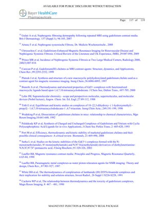 AVAILABLE FOR PUBLIC DISCLOSURE WITHOUT REDACTION




                                                                                             Page:   117 of      119




52
  Gulati A et al, Nephrogenic fibrosing dermopathy following repeated MRI using gadolinium contrast media.
Brit J Dermatology. 157 (Suppl.1); 94-105, 2007
53
     Artunc F et al, Nephrogene systemische Fibrose, Dt. Medizin Wochenzeitschr., 2008
54
 Chrysochou C et al, Gadolinium-Enhanced Magnetic Resonance Imaging for Renovascular Disease and
Nephrogenic Systemic Fibrosis: Critical Review of the Literature and UK Experience, JMRI, 29:887-894, 2009
55
  Prince MR et al, Incidence of Nephrogenic Systemic Fibrosis at Two Large Medical Centers, Radiology 2008,
248(3):807-816
56
 Caravan P et al, Gadolinium(III) chelates as MRI contrast agents: Structure, dynamics, and Applications,
Chem Rev.;99:2293-2352, 1999
57
  Platzek J et al, Synthesis and structure of a new macrocyclic polyhydroxylated gadolinium chelate used as a
contrast agent for magnetic resonance imaging. Inorg Chem.;36:6086-6093, 1997
58
 Bianchi A et al, Thermodynamic and structural properties of Gd3+ complexes with functionalized
macrocyclic ligands based upon 1,4,7,10-tetraazacyclododecane. J Chem Soc, Dalton Trans., 697-705, 2000
59
  Lehn JM, Supramolecular chemistry - scope and perspectives molecules, supermolecules, and molecular
devices (Nobel lecture), Angew. Chem. Int. Ed. Engl.;27:89-112, 1988
60
  Tóth E et al, Equilibrium and kinetic studies on complexes of 10- [2,3-dihydroxy- ( 1-hydroxymethyl) -
propyl] - 1,4,7,10-tetraazacyclododecane-1 ,4,7-triacetate. Inorg Chim Acta.; 249:191-199, 1996
61
  Wedeking P et al, Dissociation of gadolinium chelates in mice: relationship to chemical characteristics, Mgn
Reson Imaging,10:641-648, 1992
62
  Pulukkody KP et al, Synthesis of Charged and Uncharged Complexes of Gadolinium and Yttrium with Cyclic
Polyazaphosphinic Acid Ligands for in-vivo Applications, J Chem Soc Perkin Trans; 2: 605-620, 1993
63
  Port M et al, Efficiency, thermodynamic and kinetic stability of marketed gadolinium chelates and their
possible clinical consequences: A critical review. Biometals, 21:469-490, 2008
64
  Sarka L et al, Studies on the kinetic stabilities of the Gd(3+) complexes formed with the N-
mono(methylamide), N'-mono(methylamide) and N,N"-bis(methylamide) derivatives of diethylenetriamine-
N,N,N',N",N"-pentaacetic acid, J Inorg Biochem.;91:320-326, 2002
65
  Lauffer RB, Magnetic resonance contrast media: Principles and Progress, Magnetic Resonance Quarterly,
6:65-84, 1990
66
  Lauffer RB, Paramagnetic metal complexes as water proton relaxation agents for NMR imaging: Theory and
design, Chem Rev., 87:901-927, 1987
67
  White DH et al, The thermodynamics of complexation of lanthanide (III) DTPA-bisamide complexes and
their implication for stability and solution structure, Invest Radiol., 26 Suppl 1:S226-S228, 1991
68
 Cacheris WP et al, The relationship between thermodynamics and the toxicity of gadolinium complexes,
Magn Reson Imaging, 8: 467 – 481, 1990




                            MAGNEVIST INJECTION & PHARMACY BULK PACKAGE
 