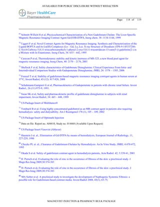 AVAILABLE FOR PUBLIC DISCLOSURE WITHOUT REDACTION




                                                                                                  Page:    118 of   119




69
 Schmitt-Willich H et al, Physicochemical Characterization of a New Gadolinium Chelate: The Liver-Specific
Magnetic Resonance Imaging Contrast Agent Gd-EOB-DTPA, Inorg chem. 38 :1134-1144, 1999
70
  Uggeri F et al, Novel Contrast Agents for Magnetic Resonance Imaging. Synthesis and Characterization of the
Ligand BOPTA and its Ln(III) Complexes (Ln – Gd, La, Lu). X-ray Structure of Disodium (TPS-9-145337286-
C-S)-(4-Carboxy-5,8,11-tris(carboxamethyl)-1-phenyl-2-oxa-5,8,11-triazatridecan-13-oato(5-)) gadolinite(2-) in
a Mixture with its Enantiomer, Inorg Chem, 34: 633 – 642, 1995
71
 Caravan P et al, Thermodynamic stability and kinetic inertness of MS-325, a new blood pool agent for
magnetic resonance imaging, Inorg Chem, 40: 2170 – 2176, 2001
72
  Shellock F et al, Safety characteristics of Gadobenate Dimeglumine: Clinical Experience From Intra- and
Interindividual Comparison Studies with Gadopentetate Dimeglumine, JMRI, 24: 1378 – 1385, 2006
73
  Frenzel T et al, Stability of gadolinium-based magnetic resonance imaging contrqast agents in human serum at
37°C, Invest Radiol, 43 (12): 817-828, 2008
74
  Schuhmann-Gampieri G et al, Pharmacokinetics of Gadopentetate in patients with chronic renal failure. Invest
Radiol., 26 (11):975-9, 1991.
75
  Swan SK et al, Safety and pharmacokinetic profile of gadobenate dimeglumine in subjects with renal
impairment, Invest Radiol, 34: 443 – 448, 1999
76
     US Package Insert of Multihance®
77
  Tombach B et al, Using highly concentrated gadobutrol as an MR contrast agent in patients also requiring
hemodialysis: safety and dialysability. Am J Roentgenol 178 (1), 105 – 109, 2002
78
     US Package Insert of Optimark Injection
79
     Data on file: Report no. A04410, Study no. 014468 (Available Upon Request)
80
     US Package Insert Vasovist (Ablavar)
81
  Haustein J et. al., Elimination of Gd-DTPA by means of hemodialysis, European Journal of Radiology, 11,
227-229, 1990
82
  Choyke PL et. al., Clearance of Gadolinium Chelates by Hemodialysis: An In Vitro Study, JMRI; 4:470-472,
1995
83
     Okada S et al. Safety of gadolinium contrast agent in hemodialysis patients, Acta Radiol. 42; 3:339-41, 2001
84
 H. Pietsch et al. Evaluating the role of zinc in the occurrence of fibrosis of the skin: a preclinical study. J
Magn Res Imag 2009;30:374-383
85
 H. Pietsch et al. Evaluating the role of zinc in the occurrence of fibrosis of the skin: a preclinical study. J
Magn Res Imag 2009;30:374-383
86
  MA Sieber et al. A preclinical study to investigate the development of Nephogenic Systemic Fibrosis: a
possible role for Gadolinium-based contrast media. Invest Radiol 2008, 43(1), 65-75;




                             MAGNEVIST INJECTION & PHARMACY BULK PACKAGE
 